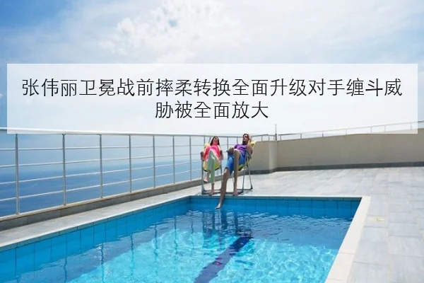 张伟丽卫冕战前摔柔转换全面升级对手缠斗威胁被全面放大